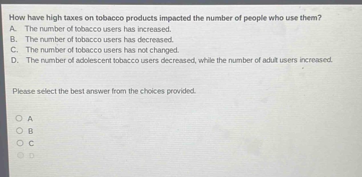 how have high taxes on tobacco products impacted the number of people who use them? a. the number of tobacco users has increased. b. the number of tobacco users has decreased. c. the number of tobacco users has not changed. d. the number of adolescent tobacco users decreased, while the number of adult users increased. please select the best answer from the choices provided. o a o b o c o d