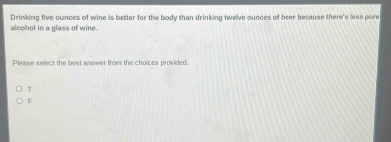 drinking five ounces of wine is better for the body than drinking twelve ounces of beer because theres less pure alcohol in a glass of wine. please select the best answer from the choices provided. o t o f