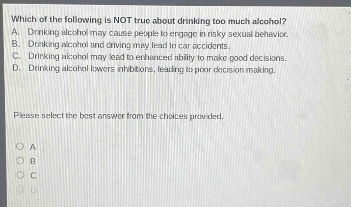 which of the following is not true about drinking too much alcohol? a. drinking alcohol may cause people to engage in risky sexual behavior. b. drinking alcohol and driving may lead to car accidents. c. drinking alcohol may lead to enhanced ability to make good decisions. d. drinking alcohol lowers inhibitions, leading to poor decision making. please select the best answer from the choices provided. a b c d