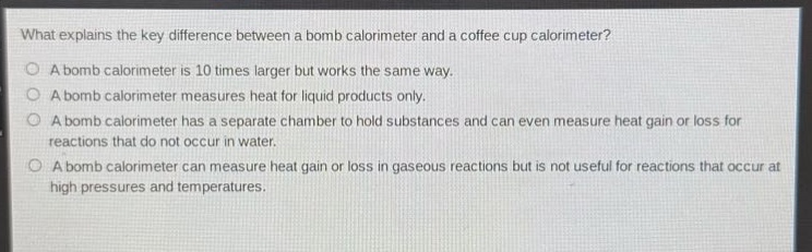 what explains the key difference between a bomb calorimeter and a coffee cup calorimeter?\na bomb calorimeter is 10 times larger but works the same way.\na bomb calorimeter measures heat for liquid products only.\na bomb calorimeter has a separate chamber to hold substances and can even measure heat gain or loss for reactions that do not occur in water.\na bomb calorimeter can measure heat gain or loss in gaseous reactions but is not useful for reactions that occur at high pressures and temperatures.