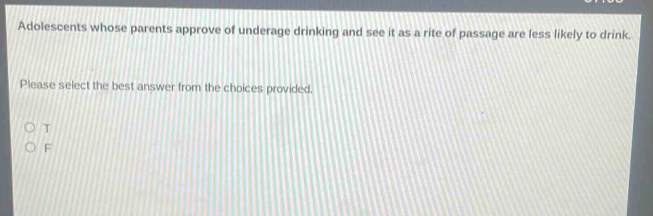 adolescents whose parents approve of underage drinking and see it as a rite of passage are less likely to drink. please select the best answer from the choices provided. o t o f