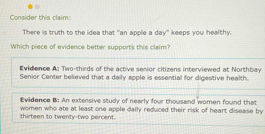 consider this claim: there is truth to the idea that \an apple a day\ keeps you healthy. which piece of evidence better supports this claim? evidence a: two - thirds of the active senior citizens interviewed at northbay senior center believed that a daily apple is essential for digestive health. evidence b: an extensive study of nearly four thousand women found that women who ate at least one apple daily reduced their risk of heart disease by thirteen to twenty - two percent.