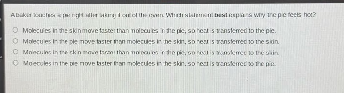 a baker touches a pie right after taking it out of the oven. which statement best explains why the pie feels hot?\nmolecules in the skin move faster than molecules in the pie, so heat is transferred to the pie.\nmolecules in the pie move faster than molecules in the skin, so heat is transferred to the skin.\nmolecules in the skin move faster than molecules in the pie, so heat is transferred to the skin.\nmolecules in the pie move faster than molecules in the skin, so heat is transferred to the pie.