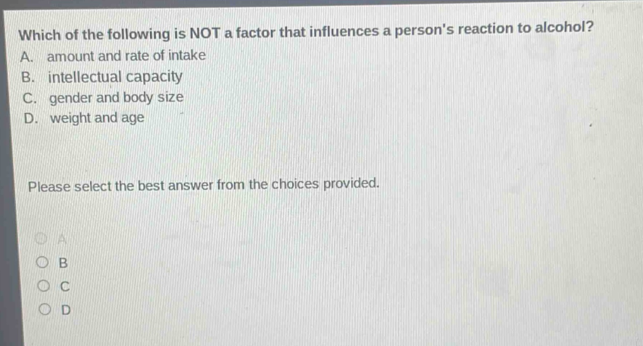 which of the following is not a factor that influences a persons reaction to alcohol? a. amount and rate of intake b. intellectual capacity c. gender and body size d. weight and age please select the best answer from the choices provided.
