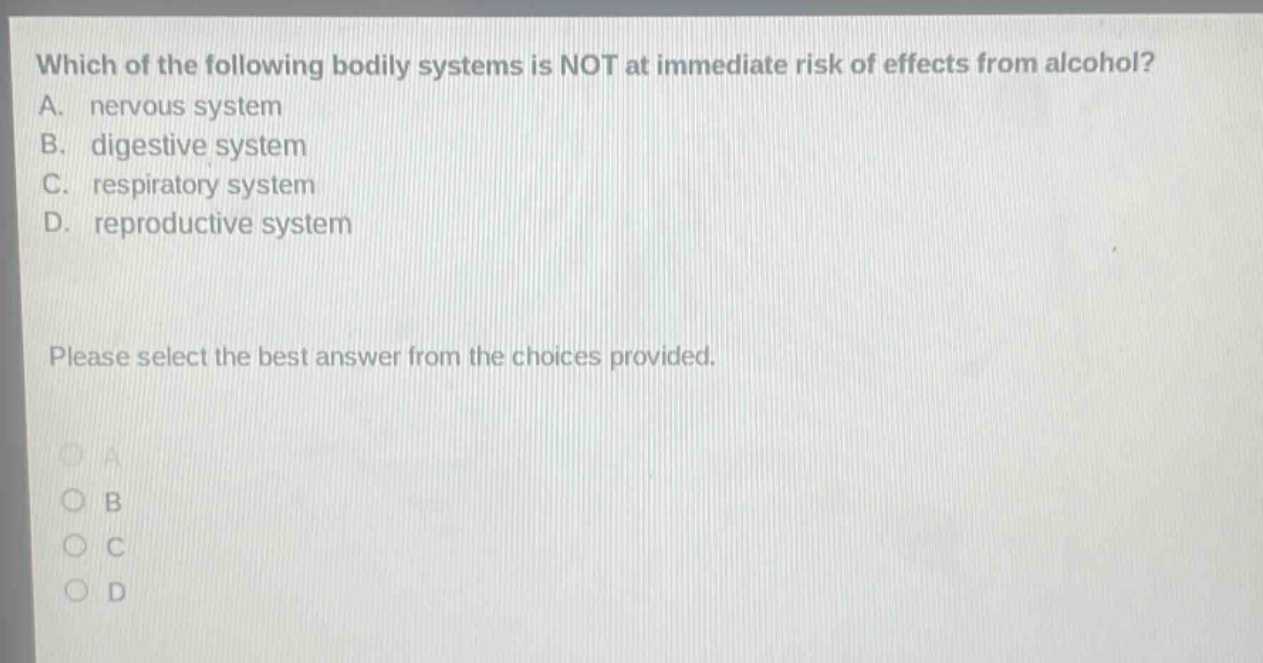 which of the following bodily systems is not at immediate risk of effects from alcohol? a. nervous system b. digestive system c. respiratory system d. reproductive system please select the best answer from the choices provided.