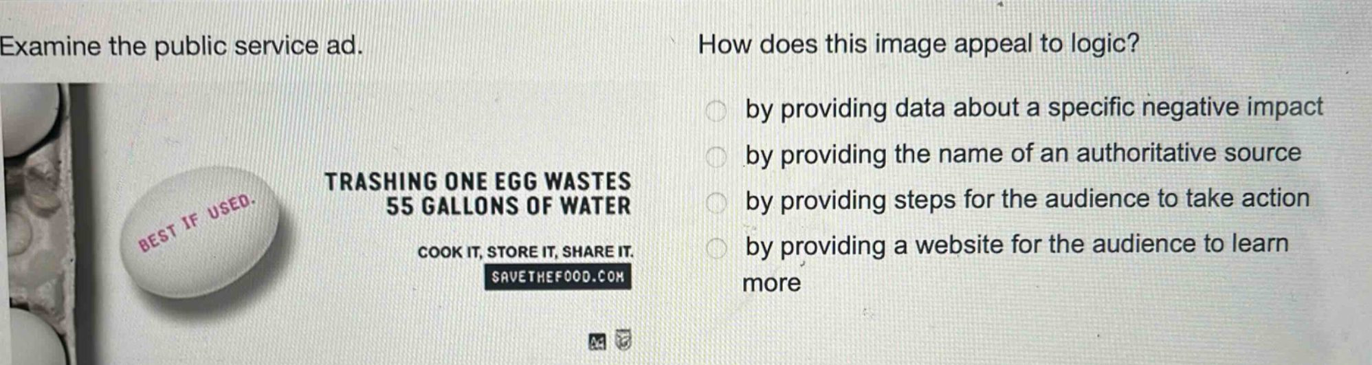 examine the public service ad. how does this image appeal to logic? by providing data about a specific negative impact by providing the name of an authoritative source by providing steps for the audience to take action by providing a website for the audience to learn more trashing one egg wastes 55 gallons of water cook it, store it, share it. savethefood.com
