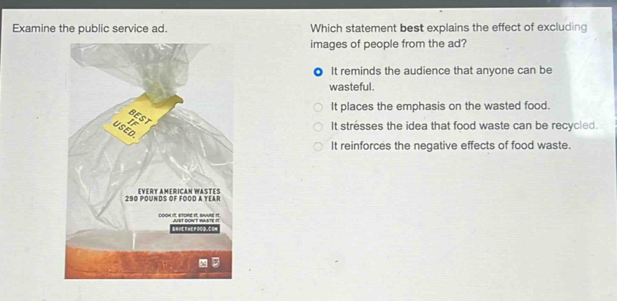 examine the public service ad. which statement best explains the effect of excluding images of people from the ad? it reminds the audience that anyone can be wasteful. it places the emphasis on the wasted food. it stresses the idea that food waste can be recycled. it reinforces the negative effects of food waste. every american wastes 290 pounds of food a year cook it. store it. share it. just dont waste it. savethefood.com
