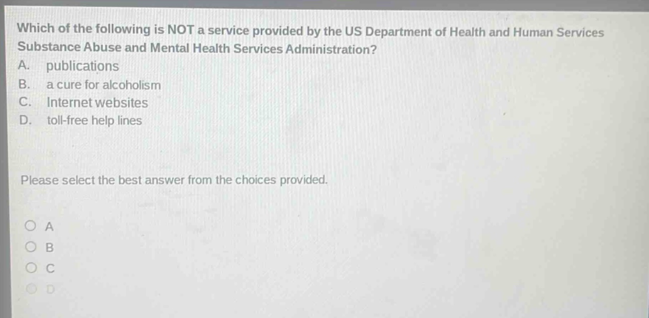 which of the following is not a service provided by the us department of health and human services substance abuse and mental health services administration? a. publications b. a cure for alcoholism c. internet websites d. toll - free help lines please select the best answer from the choices provided. a b c d