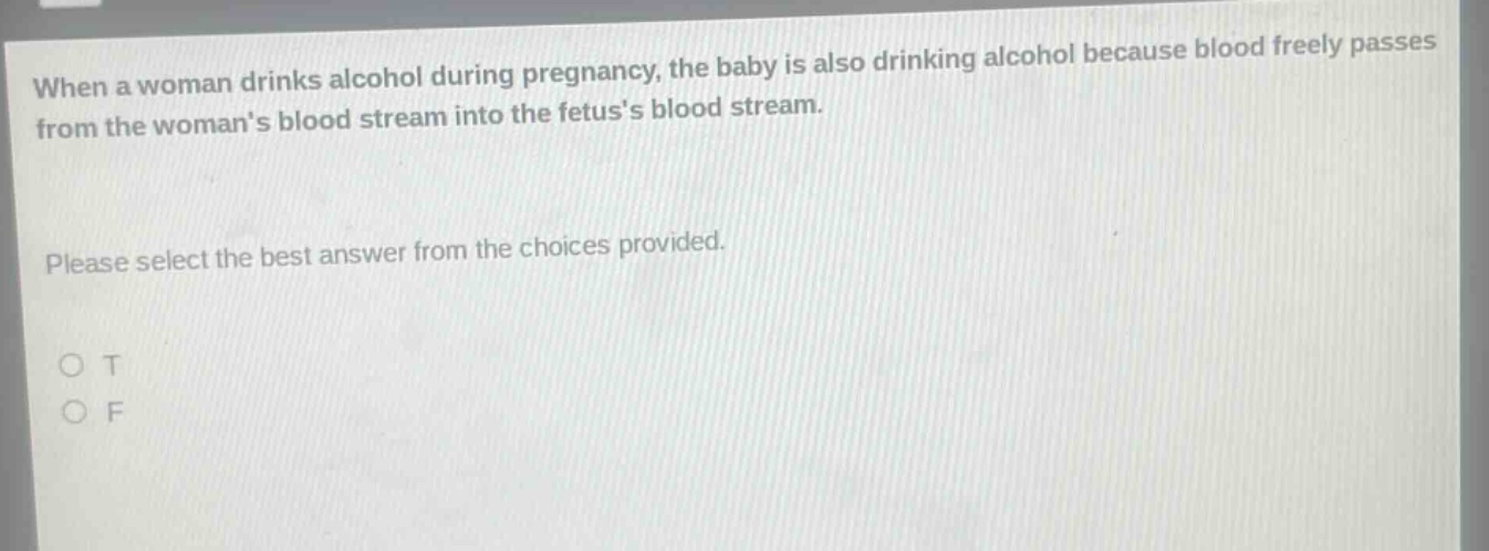 when a woman drinks alcohol during pregnancy, the baby is also drinking alcohol because blood freely passes from the womans blood stream into the fetuss blood stream. please select the best answer from the choices provided. o t o f