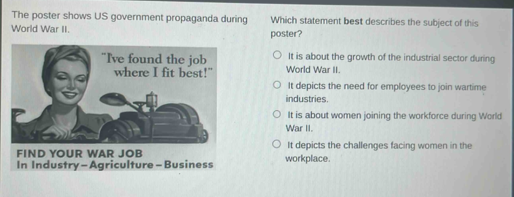 the poster shows us government propaganda during world war ii. which statement best describes the subject of this poster? ive found the job where i fit best! find your war job in industry - agriculture - business it is about the growth of the industrial sector during world war ii. it depicts the need for employees to join wartime industries. it is about women joining the workforce during world war ii. it depicts the challenges facing women in the workplace.