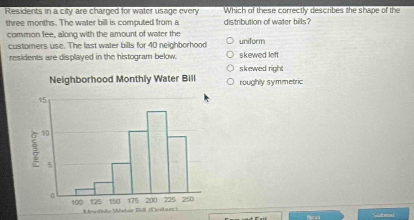 residents in a city are charged for water usage every three months. the water bill is computed from a common fee, along with the amount of water the customers use. the last water bills for 40 neighborhood residents are displayed in the histogram below. neighborhood monthly water bill which of these correctly describes the shape of the distribution of water bills? uniform skewed left skewed right roughly symmetric