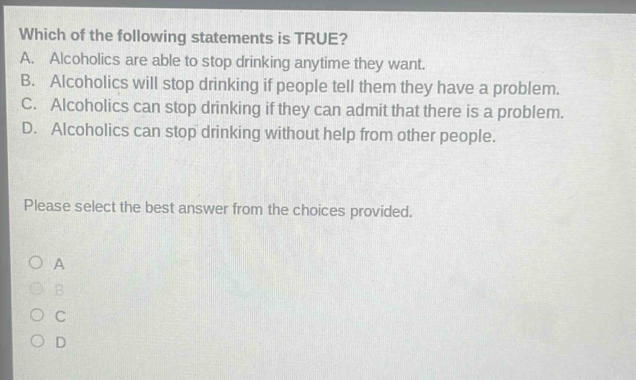 which of the following statements is true? a. alcoholics are able to stop drinking anytime they want. b. alcoholics will stop drinking if people tell them they have a problem. c. alcoholics can stop drinking if they can admit that there is a problem. d. alcoholics can stop drinking without help from other people. please select the best answer from the choices provided. a b c d