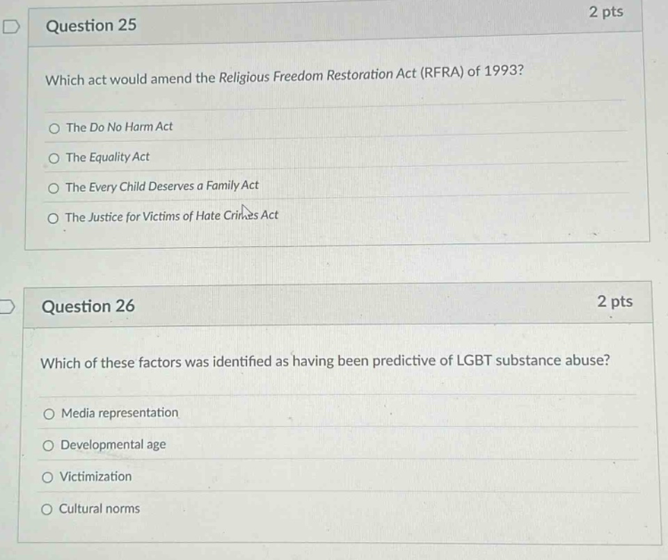 question 25 2 pts which act would amend the religious freedom restoration act (rfra) of 1993? the do no harm act the equality act the every child deserves a family act the justice for victims of hate crimes act question 26 2 pts which of these factors was identified as having been predictive of lgbt substance abuse? media representation developmental age victimization cultural norms