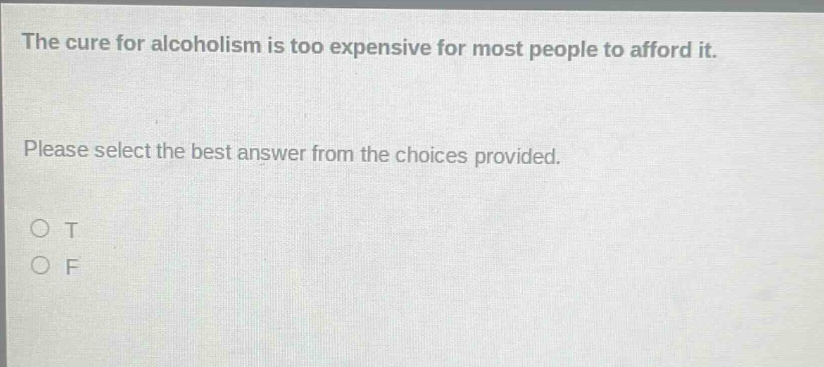 the cure for alcoholism is too expensive for most people to afford it. please select the best answer from the choices provided. o t o f