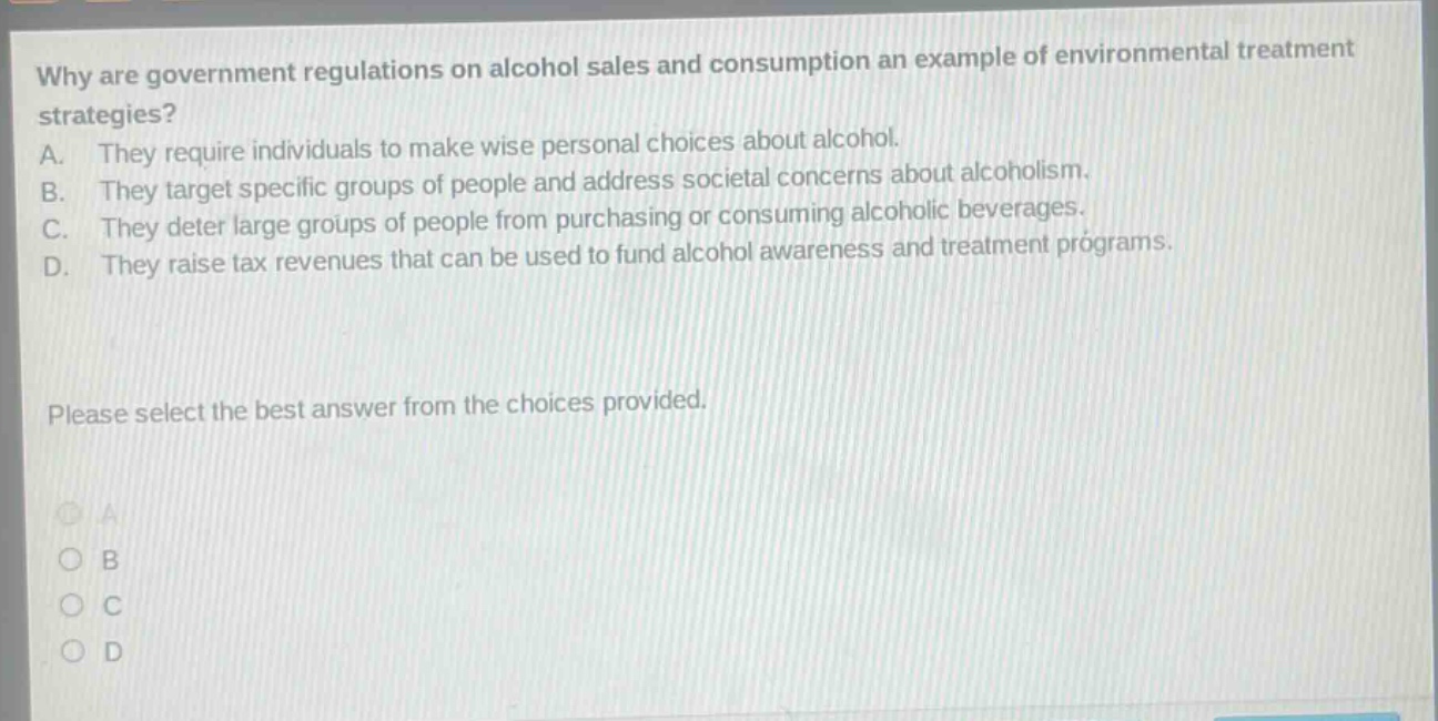 why are government regulations on alcohol sales and consumption an example of environmental treatment strategies? a. they require individuals to make wise personal choices about alcohol. b. they target specific groups of people and address societal concerns about alcoholism. c. they deter large groups of people from purchasing or consuming alcoholic beverages. d. they raise tax revenues that can be used to fund alcohol awareness and treatment programs. please select the best answer from the choices provided.