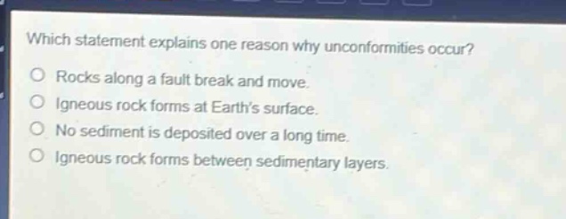 which statement explains one reason why unconformities occur? rocks along a fault break and move. igneous rock forms at earth’s surface. no sediment is deposited over a long time. igneous rock forms between sedimentary layers.