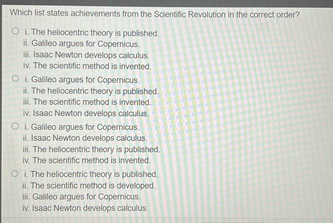which list states achievements from the scientific revolution in the correct order?\no i. the heliocentric theory is published.\nii. galileo argues for copernicus.\niii. isaac newton develops calculus.\niv. the scientific method is invented.\no i. galileo argues for copernicus.\nii. the heliocentric theory is published.\niii. the scientific method is invented.\niv. isaac newton develops calculus.\no i. galileo argues for copernicus.\nii. isaac newton develops calculus.\niii. the heliocentric theory is published.\niv. the scientific method is invented.\no i. the heliocentric theory is published.\nii. the scientific method is developed.\niii. galileo argues for copernicus.\niv. isaac newton develops calculus.