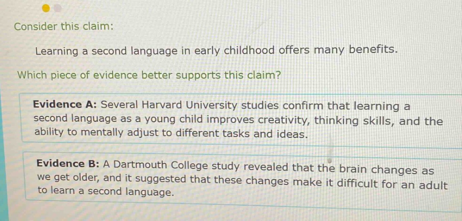 consider this claim: learning a second language in early childhood offers many benefits. which piece of evidence better supports this claim? evidence a: several harvard university studies confirm that learning a second language as a young child improves creativity, thinking skills, and the ability to mentally adjust to different tasks and ideas. evidence b: a dartmouth college study revealed that the brain changes as we get older, and it suggested that these changes make it difficult for an adult to learn a second language.