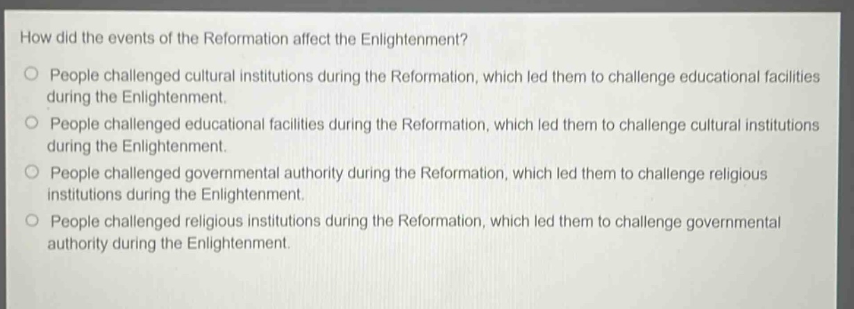 how did the events of the reformation affect the enlightenment?\no people challenged cultural institutions during the reformation, which led them to challenge educational facilities during the enlightenment.\no people challenged educational facilities during the reformation, which led them to challenge cultural institutions during the enlightenment.\no people challenged governmental authority during the reformation, which led them to challenge religious institutions during the enlightenment.\no people challenged religious institutions during the reformation, which led them to challenge governmental authority during the enlightenment.