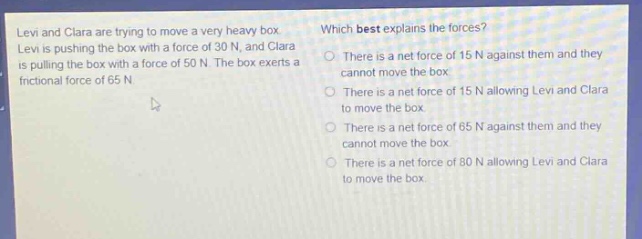 levi and clara are trying to move a very heavy box. levi is pushing the box with a force of 30 n, and clara is pulling the box with a force of 50 n. the box exerts a frictional force of 65 n. which best explains the forces? there is a net force of 15 n against them and they cannot move the box. there is a net force of 15 n allowing levi and clara to move the box. there is a net force of 65 n against them and they cannot move the box. there is a net force of 80 n allowing levi and clara to move the box.