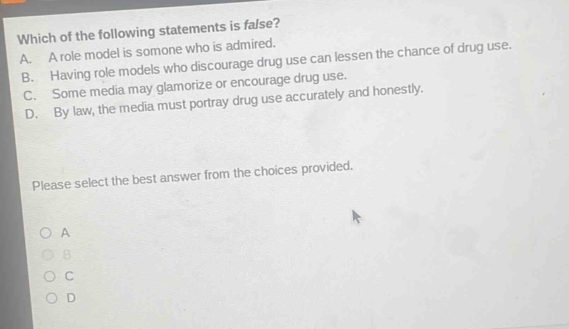 which of the following statements is false? a. a role model is someone who is admired. b. having role models who discourage drug use can lessen the chance of drug use. c. some media may glamorize or encourage drug use. d. by law, the media must portray drug use accurately and honestly. please select the best answer from the choices provided. o a o b o c o d