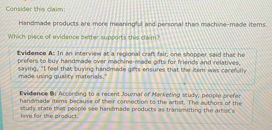 consider this claim: handmade products are more meaningful and personal than machine - made items. which piece of evidence better supports this claim? evidence a: in an interview at a regional craft fair, one shopper said that he prefers to buy handmade over machine - made gifts for friends and relatives, saying, \i feel that buying handmade gifts ensures that the item was carefully made using quality materials.\ evidence b: according to a recent journal of marketing study, people prefer handmade items because of their connection to the artist. the authors of the study state that people see handmade products as transmitting the artists love for the product.