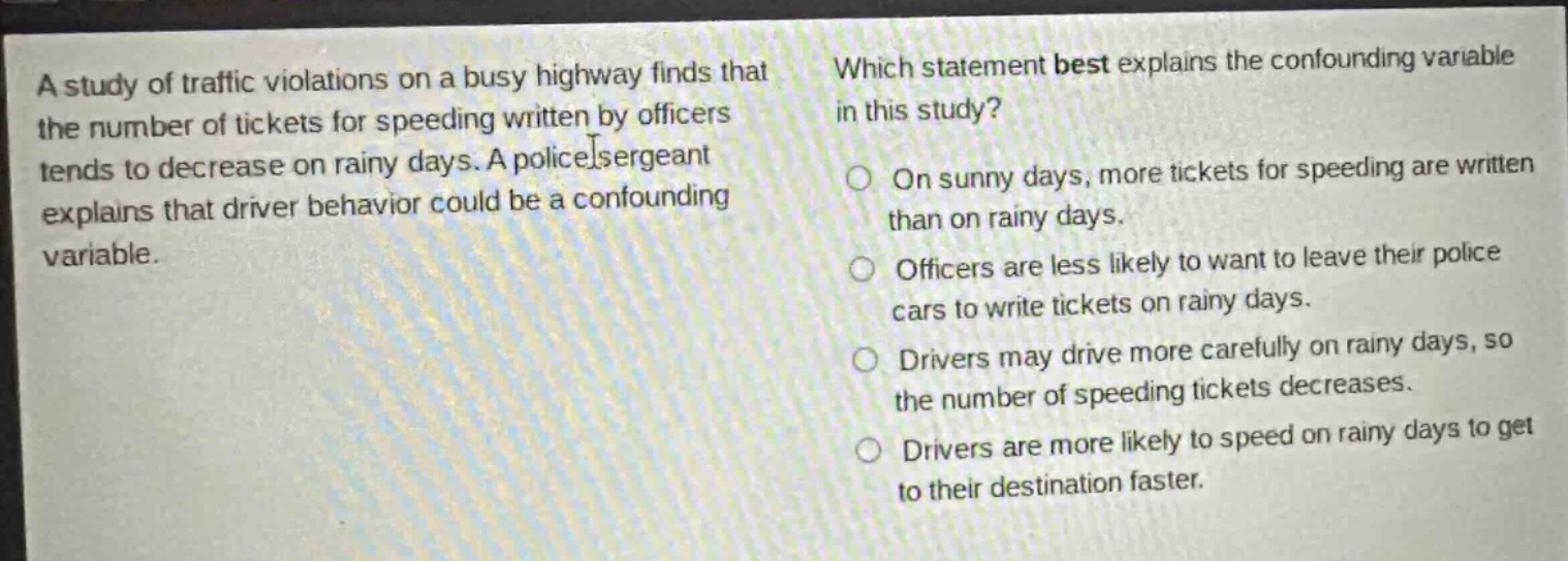 a study of traffic violations on a busy highway finds that the number of tickets for speeding written by officers tends to decrease on rainy days. a police sergeant explains that driver behavior could be a confounding variable. which statement best explains the confounding variable in this study? on sunny days, more tickets for speeding are written than on rainy days. officers are less likely to want to leave their police cars to write tickets on rainy days. drivers may drive more carefully on rainy days, so the number of speeding tickets decreases. drivers are more likely to speed on rainy days to get to their destination faster.