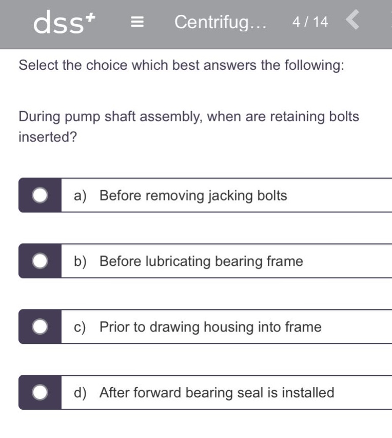 select the choice which best answers the following: during pump shaft assembly, when are retaining bolts inserted? a) before removing jacking bolts b) before lubricating bearing frame c) prior to drawing housing into frame d) after forward bearing seal is installed