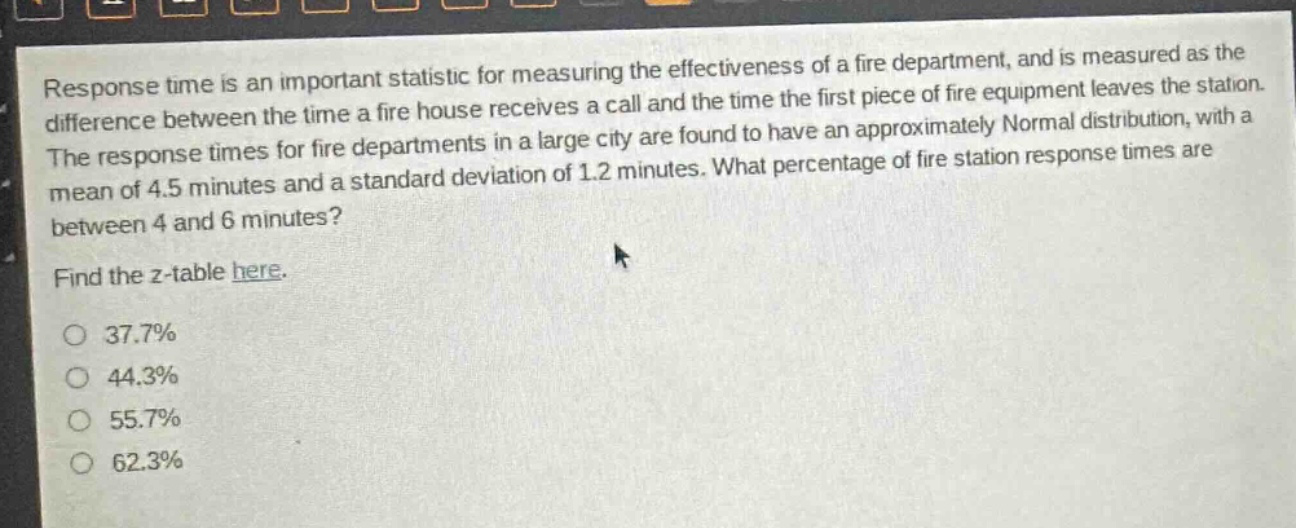 response time is an important statistic for measuring the effectiveness of a fire department, and is measured as the difference between the time a fire house receives a call and the time the first piece of fire equipment leaves the station. the response times for fire departments in a large city are found to have an approximately normal distribution, with a mean of 4.5 minutes and a standard deviation of 1.2 minutes. what percentage of fire station response times are between 4 and 6 minutes? find the z - table here. 37.7% 44.3% 55.7% 62.3%