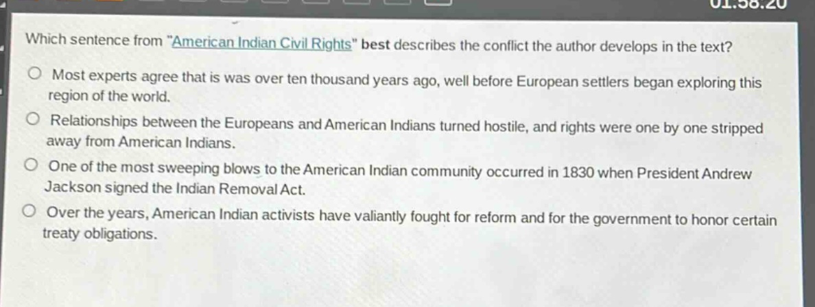 which sentence from \american indian civil rights\ best describes the conflict the author develops in the text?\nmost experts agree that is was over ten thousand years ago, well before european settlers began exploring this region of the world.\nrelationships between the europeans and american indians turned hostile, and rights were one by one stripped away from american indians.\none of the most sweeping blows to the american indian community occurred in 1830 when president andrew jackson signed the indian removal act.\nover the years, american indian activists have valiantly fought for reform and for the government to honor certain treaty obligations.