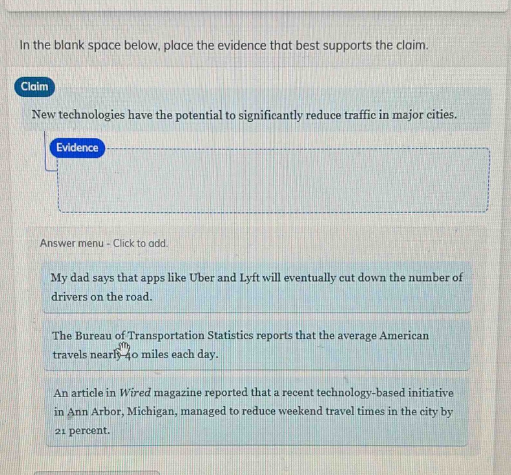 in the blank space below, place the evidence that best supports the claim. claim new technologies have the potential to significantly reduce traffic in major cities. evidence answer menu - click to add. my dad says that apps like uber and lyft will eventually cut down the number of drivers on the road. the bureau of transportation statistics reports that the average american travels nearly 40 miles each day. an article in wired magazine reported that a recent technology - based initiative in ann arbor, michigan, managed to reduce weekend travel times in the city by 21 percent.