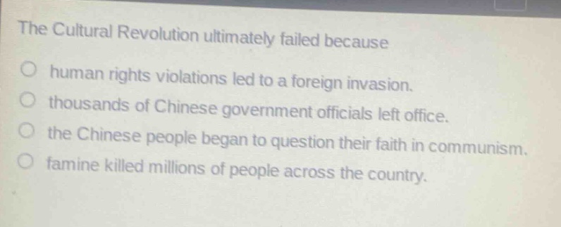 the cultural revolution ultimately failed because\no human rights violations led to a foreign invasion.\no thousands of chinese government officials left office.\no the chinese people began to question their faith in communism.\no famine killed millions of people across the country.