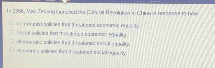 in 1966, mao zedong launched the cultural revolution in china in response to new\ncommunist policies that threatened economic equality.\nsocial policies that threatened economic equality.\ndemocratic policies that threatened social equality.\neconomic policies that threatened social equality.