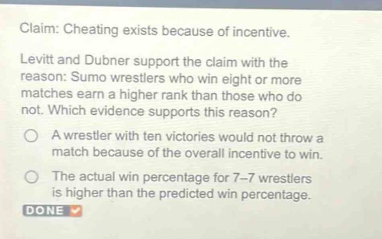 claim: cheating exists because of incentive. levitt and dubner support the claim with the reason: sumo wrestlers who win eight or more matches earn a higher rank than those who do not. which evidence supports this reason? a wrestler with ten victories would not throw a match because of the overall incentive to win. the actual win percentage for 7 - 7 wrestlers is higher than the predicted win percentage.