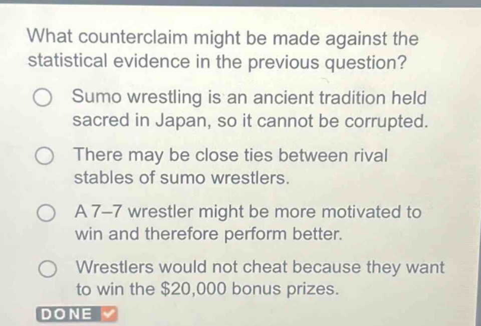 what counterclaim might be made against the statistical evidence in the previous question?\nsumo wrestling is an ancient tradition held sacred in japan, so it cannot be corrupted.\nthere may be close ties between rival stables of sumo wrestlers.\na 7 - 7 wrestler might be more motivated to win and therefore perform better.\nwrestlers would not cheat because they want to win the $20,000 bonus prizes.\ndone