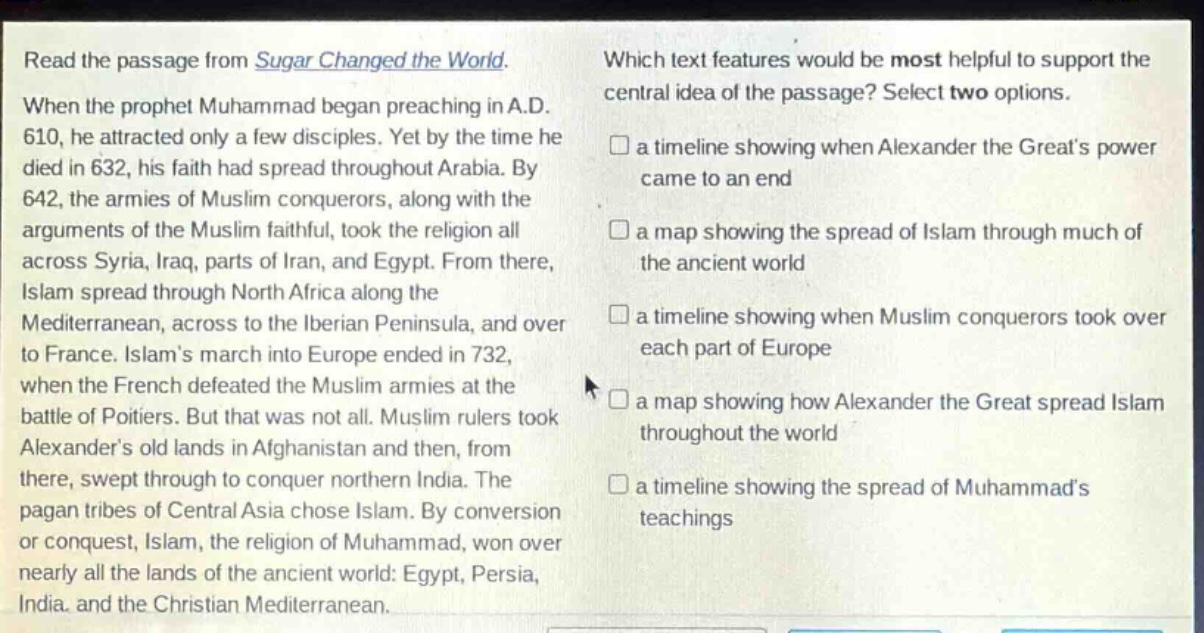 read the passage from sugar changed the world. when the prophet muhammad began preaching in a.d. 610, he attracted only a few disciples. yet by the time he died in 632, his faith had spread throughout arabia. by 642, the armies of muslim conquerors, along with the arguments of the muslim faithful, took the religion all across syria, iraq, parts of iran, and egypt. from there, islam spread through north africa along the mediterranean, across to the iberian peninsula, and over to france. islam’s march into europe ended in 732, when the french defeated the muslim armies at the battle of poitiers. but that was not all. muslim rulers took alexander’s old lands in afghanistan and then, from there, swept through to conquer northern india. the pagan tribes of central asia chose islam. by conversion or conquest, islam, the religion of muhammad, won over nearly all the lands of the ancient world: egypt, persia, india, and the christian mediterranean. which text features would be most helpful to support the central idea of the passage? select two options. a timeline showing when alexander the great’s power came to an end a map showing the spread of islam through much of the ancient world a timeline showing when muslim conquerors took over each part of europe a map showing how alexander the great spread islam throughout the world a timeline showing the spread of muhammad’s teachings