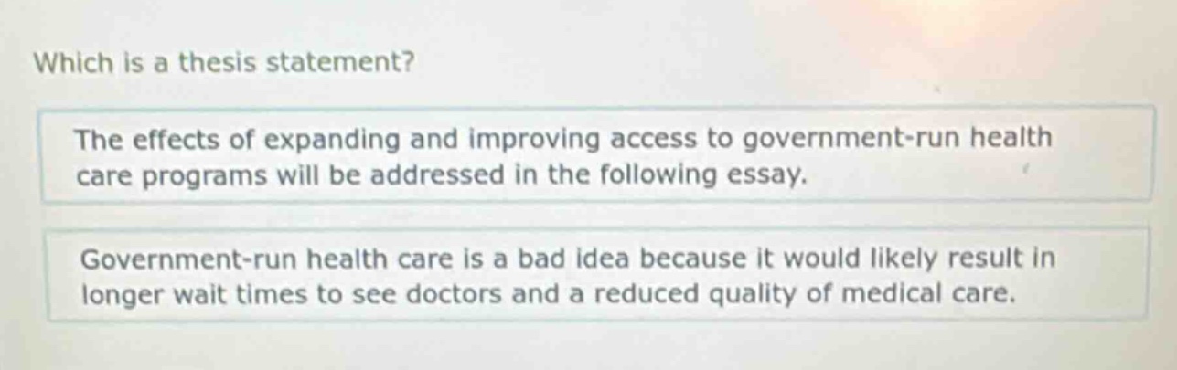 which is a thesis statement? the effects of expanding and improving access to government - run health care programs will be addressed in the following essay. government - run health care is a bad idea because it would likely result in longer wait times to see doctors and a reduced quality of medical care.