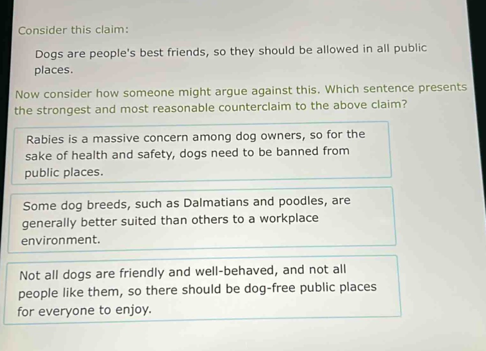 consider this claim: dogs are peoples best friends, so they should be allowed in all public places. now consider how someone might argue against this. which sentence presents the strongest and most reasonable counter - claim to the above claim? rabies is a massive concern among dog owners, so for the sake of health and safety, dogs need to be banned from public places. some dog breeds, such as dalmatians and poodles, are generally better suited than others to a workplace environment. not all dogs are friendly and well - behaved, and not all people like them, so there should be dog - free public places for everyone to enjoy.