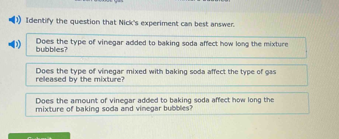 identify the question that nicks experiment can best answer. does the type of vinegar added to baking soda affect how long the mixture bubbles? does the type of vinegar mixed with baking soda affect the type of gas released by the mixture? does the amount of vinegar added to baking soda affect how long the mixture of baking soda and vinegar bubbles?