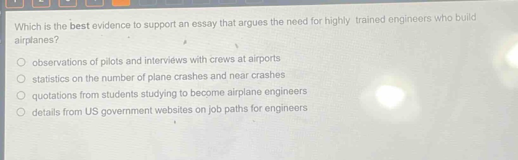 which is the best evidence to support an essay that argues the need for highly trained engineers who build airplanes?\nobservations of pilots and interviews with crews at airports\nstatistics on the number of plane crashes and near crashes\nquotations from students studying to become airplane engineers\ndetails from us government websites on job paths for engineers