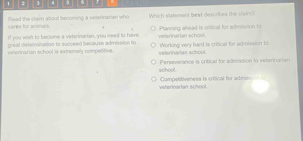 read the claim about becoming a veterinarian who cares for animals. if you wish to become a veterinarian, you need to have great determination to succeed because admission to veterinarian school is extremely competitive. which statement best describes the claim? planning ahead is critical for admission to veterinarian school. working very hard is critical for admission to veterinarian school. perseverance is critical for admission to veterinarian school. competitiveness is critical for admission to veterinarian school.