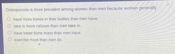 osteoporosis is more prevalent among women than men because women generally have more bones in their bodies than men have. take in more calcium than men take in. have lower bone mass than men have. exercise more than men do.
