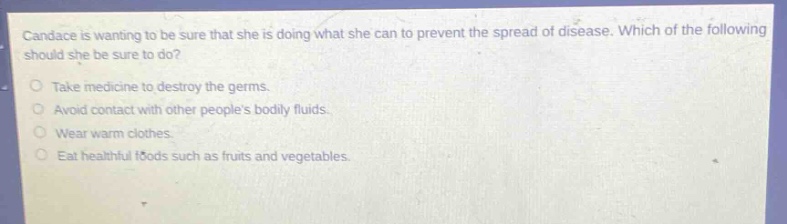 candace is wanting to be sure that she is doing what she can to prevent the spread of disease. which of the following should she be sure to do?\ntake medicine to destroy the germs.\navoid contact with other peoples bodily fluids.\nwear warm clothes.\neat healthful foods such as fruits and vegetables.