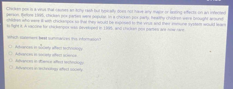 chicken pox is a virus that causes an itchy rash but typically does not have any major or lasting effects on an infected person. before 1995, chicken pox parties were popular. in a chicken pox party, healthy children were brought around children who were ill with chickenpox so that they would be exposed to the virus and their immune system would learn to fight it. a vaccine for chickenpox was developed in 1995, and chicken pox parties are now rare. which statement best summarizes this information? advances in society affect technology. advances in society affect science. advances in science affect technology. advances in technology affect society.