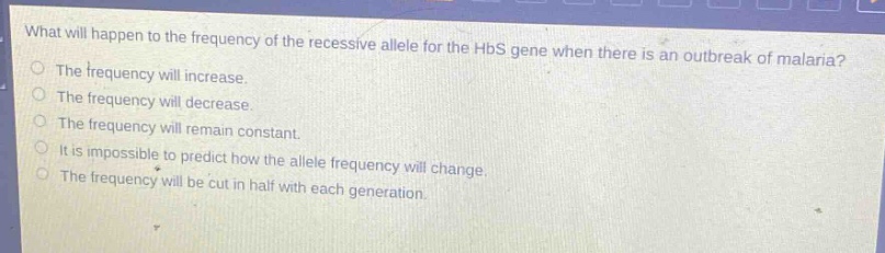 what will happen to the frequency of the recessive allele for the hbs gene when there is an outbreak of malaria?\nthe frequency will increase.\nthe frequency will decrease.\nthe frequency will remain constant.\nit is impossible to predict how the allele frequency will change.\nthe frequency will be cut in half with each generation.