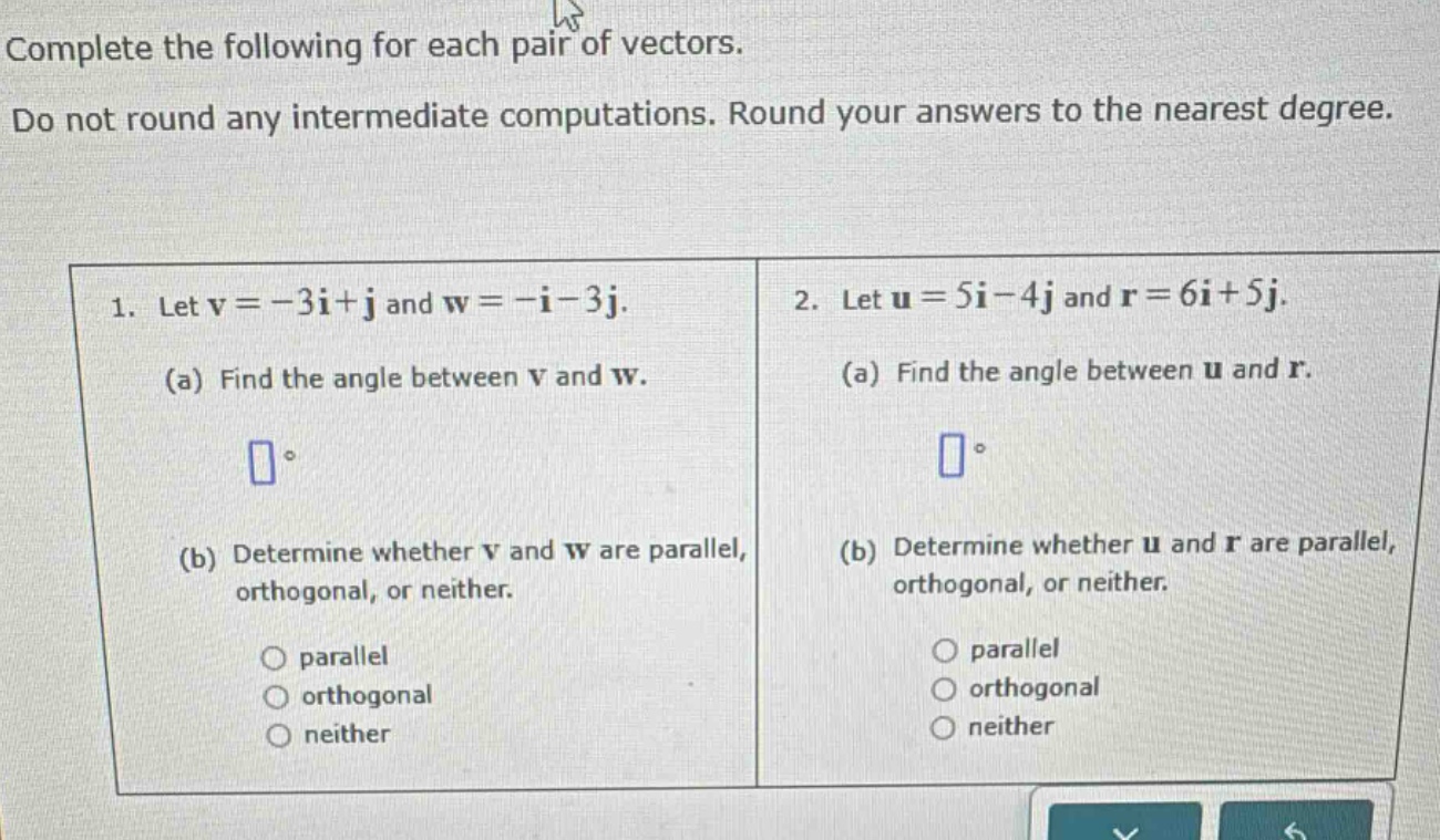 complete the following for each pair of vectors. do not round any intermediate computations. round your answers to the nearest degree. 1. let v = -3i + j and w = -i - 3j. (a) find the angle between v and w. (b) determine whether v and w are parallel, orthogonal, or neither. parallel orthogonal neither 2. let u = 5i - 4j and r = 6i + 5j. (a) find the angle between u and r. (b) determine whether u and r are parallel, orthogonal, or neither. parallel orthogonal neither