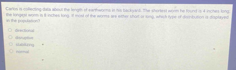 carlos is collecting data about the length of earthworms in his backyard. the shortest worm he found is 4 inches long; the longest worm is 8 inches long. if most of the worms are either short or long, which type of distribution is displayed in the population?\no directional\no disruptive\no stabilizing\no normal