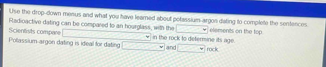 use the drop - down menus and what you have learned about potassium - argon dating to complete the sentences. radioactive dating can be compared to an hourglass, with the elements on the top. scientists compare in the rock to determine its age. potassium - argon dating is ideal for dating and rock.