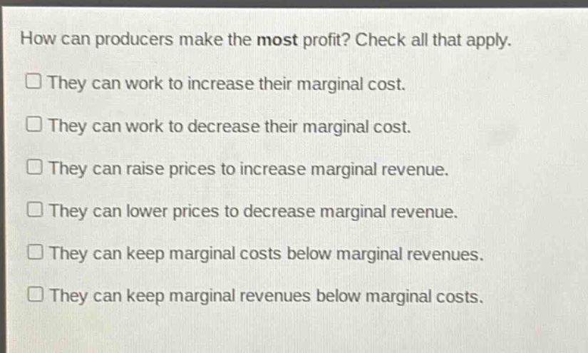 how can producers make the most profit? check all that apply. they can work to increase their marginal cost. they can work to decrease their marginal cost. they can raise prices to increase marginal revenue. they can lower prices to decrease marginal revenue. they can keep marginal costs below marginal revenues. they can keep marginal revenues below marginal costs.