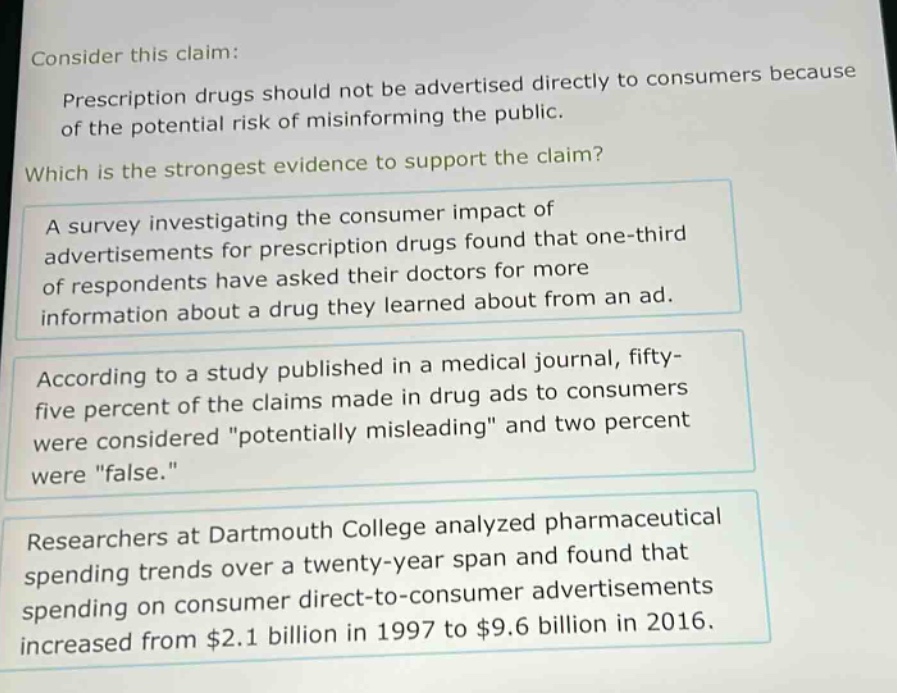 consider this claim: prescription drugs should not be advertised directly to consumers because of the potential risk of misinforming the public. which is the strongest evidence to support the claim? a survey investigating the consumer impact of advertisements for prescription drugs found that one - third of respondents have asked their doctors for more information about a drug they learned about from an ad. according to a study published in a medical journal, fifty - five percent of the claims made in drug ads to consumers were considered \potentially misleading\ and two percent were \false.\ researchers at dartmouth college analyzed pharmaceutical spending trends over a twenty - year span and found that spending on consumer direct - to - consumer advertisements increased from $2.1 billion in 1997 to $9.6 billion in 2016.